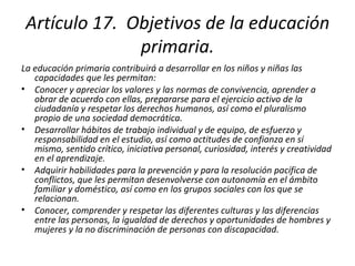 Artículo 17.  Objetivos de la educación primaria. La educación primaria contribuirá a desarrollar en los niños y niñas las capacidades que les permitan: Conocer y apreciar los valores y las normas de convivencia, aprender a obrar de acuerdo con ellas, prepararse para el ejercicio activo de la ciudadanía y respetar los derechos humanos, así como el pluralismo propio de una sociedad democrática. Desarrollar hábitos de trabajo individual y de equipo, de esfuerzo y responsabilidad en el estudio, así como actitudes de confianza en sí mismo, sentido crítico, iniciativa personal, curiosidad, interés y creatividad en el aprendizaje. Adquirir habilidades para la prevención y para la resolución pacífica de conflictos, que les permitan desenvolverse con autonomía en el ámbito familiar y doméstico, así como en los grupos sociales con los que se relacionan. Conocer, comprender y respetar las diferentes culturas y las diferencias entre las personas, la igualdad de derechos y oportunidades de hombres y mujeres y la no discriminación de personas con discapacidad. 