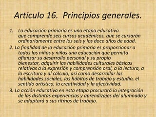 Artículo 16.  Principios generales. La educación primaria es una etapa educativa que comprende seis cursos académicos, que se cursarán ordinariamente entre los seis y los doce años de edad. 2. La finalidad de la educación primaria es proporcionar a todos los niños y niñas una educación que permita afianzar su desarrollo personal y su propio bienestar, adquirir las habilidades culturales básicas relativas a la expresión y comprensión oral, a la lectura, a la escritura y al cálculo, así como desarrollar las habilidades sociales, los hábitos de trabajo y estudio, el sentido artístico, la creatividad y la afectividad. 3. La acción educativa en esta etapa procurará la integración de las distintas experiencias y aprendizajes del alumnado y se adaptará a sus ritmos de trabajo. 