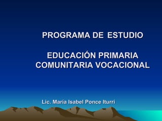 PROGRAMA DE   ESTUDIO EDUCACIÓN PRIMARIA COMUNITARIA VOCACIONAL Lic. María Isabel Ponce Iturri 