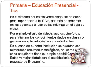 Primaria – Educación Presencial -
Tics
En el sistema educativo venezolano, se ha dado
gran importancia a la TIC’s, además de fomentar
en los docentes el uso de las mismas en el aula de
clase.
Por ejemplo el uso de videos, audios, cineforos,
para afianzar los conocimientos dados en clases o
generar un acto reflexivo en los estudiantes.
En el caso de nuestra institución se cuentan con
numerosos recursos tecnológicos, así como que
cada estudiante tiene su propia portátil Canaima.
Estas ventajas fortalecen el establecimiento de un
proyecto de B-Learning.
 