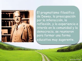 El pragmatismo filosófico
de Dewey, la preocupación
por la interacción, la
reflexión, y la experiencia e
interés en la comunidad y la
democracia, se reunieron
para formar una forma
educativa muy sugerente.
