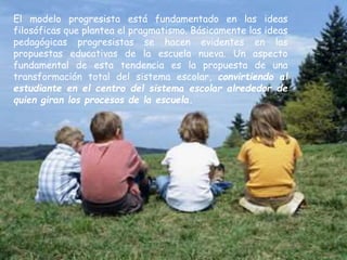 El modelo progresista está fundamentado en las ideas
filosóficas que plantea el pragmatismo. Básicamente las ideas
pedagógicas progresistas se hacen evidentes en las
propuestas educativas de la escuela nueva. Un aspecto
fundamental de esta tendencia es la propuesta de una
transformación total del sistema escolar, convirtiendo al
estudiante en el centro del sistema escolar alrededor de
quien giran los procesos de la escuela.