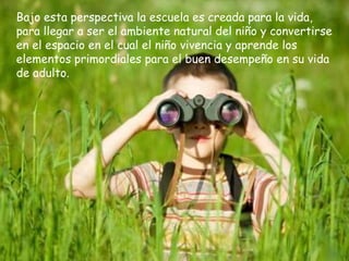 Bajo esta perspectiva la escuela es creada para la vida,
para llegar a ser el ambiente natural del niño y convertirse
en el espacio en el cual el niño vivencia y aprende los
elementos primordiales para el buen desempeño en su vida
de adulto.