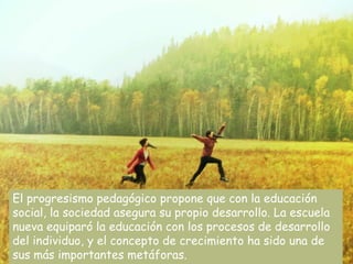El progresismo pedagógico propone que con la educación
social, la sociedad asegura su propio desarrollo. La escuela
nueva equiparó la educación con los procesos de desarrollo
del individuo, y el concepto de crecimiento ha sido una de
sus más importantes metáforas.