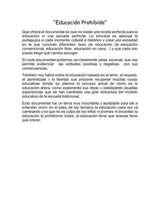 “Educación Prohibida”
Que ofrece el documental es que no existe una receta perfecta para la
educación ni una escuela perfecta. Lo principal es adecuar la
pedagogía a cada momento cultural e histórico y crear una sociedad
en la que convivan diferentes tipos de educación (la educación
convencional, educación libre, educación en casa…) y que cada uno
pueda elegir qué camino escoger.
En este documentanpodemos verclaramente varias escenas que nos
permite evidenciar las actitudes positivas y negativas con sus
consecuencias.
También nos habrá sobre la educación basada en el amor, el respeto,
el aprendizaje y la libertad que propone recuperar muchas cosas
educativas donde se plasma el proceso actual de cómo es la
educación ahora, como explorando sus ideas y visibilizando aquellas
experiencias que se han cambiado una gran estructura del modelo
educativo de la escuela tradicional.
Este documental fue un tema muy importante y agradable para dar a
entender como en el paso de los tiempos la educación cada vez va
cambiando y es que no es culpa de los niños ni jóvenes ni docentes la
educación la prohibimos todos, la educación tiene que avanzar tiene
que crecer.