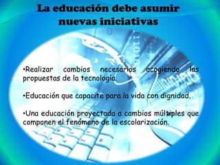 La educación debe asumir
        nuevas iniciativas



•Realizar cambios necesarios        acogiendo    las
propuestas de la tecnología.

•Educación que capacite para la vida con dignidad.

•Una educación proyectada a cambios múltiples que
componen el fenómeno de la escolarización.
 