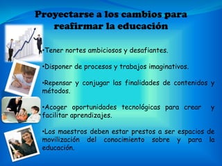 Proyectarse a los cambios para
   reafirmar la educación

 •Tener nortes ambiciosos y desafiantes.

 •Disponer de procesos y trabajos imaginativos.

 •Repensar y conjugar las finalidades de contenidos y
 métodos.

 •Acoger oportunidades tecnológicas para crear     y
 facilitar aprendizajes.

 •Los maestros deben estar prestos a ser espacios de
 movilización del conocimiento sobre y para la
 educación.
 