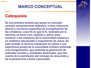 MARCO CONCEPTUAL Catequesis :    Es una práctica eclesial que posee un marcado carácter eminentemente didáctico, y hace referencia directa a una forma específica de evangelización de los cristianos, cuyo fin es que la fe, ilustrada por la doctrina, se torne viva, explícita y activa, para conducir a los miembros de la comunidad cristiana a un auténtico discipulado y seguimiento de Jesús. En este sentido, el término catequesis se refiere a una experiencia propia de la comunidad cristiana enfocada a la evangelización, que pretende la generación de actitudes morales y claridades doctrinales, que den cuenta de la asimilación del mensaje de Jesucristo y de la pertenencia a dicha comunidad. 
