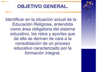 OBJETIVO GENERAL. Identificar en la situación actual de la Educación Religiosa, entendida como área obligatoria del sistema educativo, los retos y aportes que de ella se derivan de cara a la consolidación de un proceso educativo caracterizado por la formación integral. 