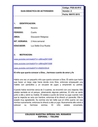 GUIA DIDACTICA DE ACTIVIDADES
Código: PGE-02-R12
Versión: 2
Fecha: MAYO 2015
1. IDENTIFICACION:
GRADO: Noveno
PERIODO: Cuarto
AREA: Educación Religiosa
INT. HORARIA: 2 Hora semanal
EDUCADOR: Luz Stella Cruz Rueda
2. MOTIVACION:
www.youtube.com/watch?v=-oMmw2N1VbM
www.youtube.com/watch?v=-oMmw2N1VbM
www.youtube.com/watch?v=vfstb5nGhn4
El niño que quería conocer a Dios....hermoso cuento de amor y fe
Había una vez un pequeño niño que quería conocer a Dios. Él sabía que había
que hacer un largo viaje hacia donde vivía Dios, entonces empaquetó una
maleta con panecillos y un six-pack de jugos y emprendió su partida.
Cuando había recorrido cerca de 3 cuadras, se encontró con una viejecita. Ella
estaba sentada en el parque, observando algunas palomas. El niño se sentó
junto a ella y abrió su maleta. Él estaba a punto de tomar su jugo cuando notó
que la viejecita se veía con hambre, entonces él le ofreció un panecillo. Ella lo
aceptó muy agradecida. Su sonrisa era tan bella que el niñito quería ver esa
sonrisa nuevamente, entonces le ofreció a ella un jugo. Nuevamente ella volvió a
esbozar su hermosa sonrisa. El niño estaba encantado.
COLEGIO NUESTRA SEÑORA DEL ROSARIO
ESPINAL – TOLIMA
 