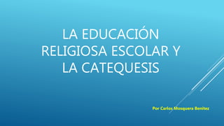LA EDUCACIÓN
RELIGIOSA ESCOLAR Y
LA CATEQUESIS
Por Carlos Mosquera Benítez
 