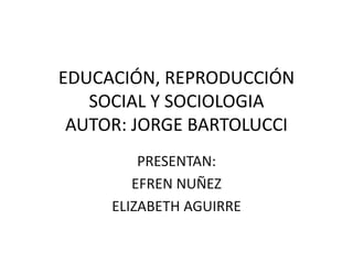 EDUCACIÓN, REPRODUCCIÓN
SOCIAL Y SOCIOLOGIA
AUTOR: JORGE BARTOLUCCI
PRESENTAN:
EFREN NUÑEZ
ELIZABETH AGUIRRE
 