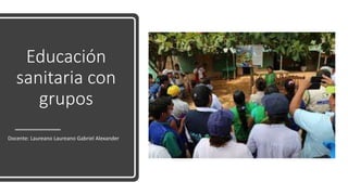 Educación
sanitaria con
grupos
Docente: Laureano Laureano Gabriel Alexander
 