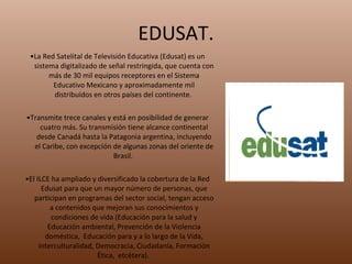 EDUSAT. • La Red Satelital de Televisión Educativa (Edusat) es un sistema digitalizado de señal restringida, que cuenta con más de 30 mil equipos receptores en el Sistema Educativo Mexicano y aproximadamente mil distribuidos en otros países del continente.  • Transmite trece canales y está en posibilidad de generar cuatro más. Su transmisión tiene alcance continental desde Canadá hasta la Patagonia argentina, incluyendo el Caribe, con excepción de algunas zonas del oriente de Brasil.  • El ILCE ha ampliado y diversificado la cobertura de la Red Edusat para que un mayor número de personas, que participan en programas del sector social, tengan acceso a contenidos que mejoran sus conocimientos y condiciones de vida (Educación para la salud y Educación ambiental, Prevención de la Violencia doméstica,  Educación para y a lo largo de la Vida, Interculturalidad, Democracia, Ciudadanía, Formación Ética,  etcétera).  