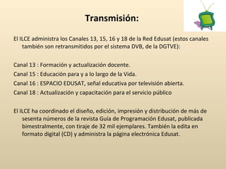 Transmisión:   El ILCE administra los Canales 13, 15, 16 y 18 de la Red Edusat (estos canales también son retransmitidos por el sistema DVB, de la DGTVE):     Canal 13 : Formación y actualización docente.     Canal 15 : Educación para y a lo largo de la Vida.     Canal 16 : ESPACIO EDUSAT, señal educativa por televisión abierta.    Canal 18 : Actualización y capacitación para el servicio público El ILCE ha coordinado el diseño, edición, impresión y distribución de más de sesenta números de la revista Guía de Programación Edusat, publicada bimestralmente, con tiraje de 32 mil ejemplares. También la edita en formato digital (CD) y administra la página electrónica Edusat.  