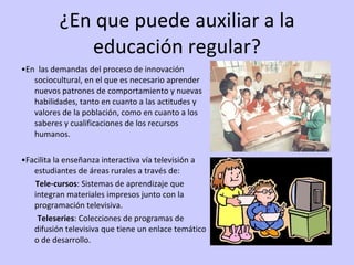 ¿En que puede auxiliar a la educación regular? • En  las demandas del proceso de innovación sociocultural, en el que es necesario aprender nuevos patrones de comportamiento y nuevas habilidades, tanto en cuanto a las actitudes y valores de la población, como en cuanto a los saberes y cualificaciones de los recursos humanos. • Facilita la enseñanza interactiva vía televisión a estudiantes de áreas rurales a través de: Tele-cursos : Sistemas de aprendizaje que integran materiales impresos junto con la programación televisiva.  Teleseries : Colecciones de programas de difusión televisiva que tiene un enlace temático o de desarrollo. 