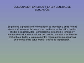 Se prohíbe la publicación y divulgación de impresos y otras formas de comunicación social que produzcan temor en los niños, inciten al odio, a la agresividad, la indisciplina, deformen el lenguaje y atenten contra los sanos valores del pueblo , la moral y las buenas costumbres. La ley y los reglamentos regularán las propagandas en defensa de la salud mental y física de la población.  LA EDUCACIÓN SATELITAL Y LA LEY GENERAL DE EDUCACIÓN. 