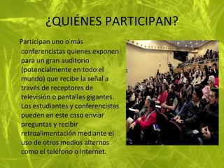 ¿QUIÉNES PARTICIPAN? Participan uno o más conferencistas quienes exponen para un gran auditorio (potencialmente en todo el mundo) que recibe la señal a través de receptores de televisión o pantallas gigantes. Los estudiantes y conferencistas pueden en este caso enviar preguntas y recibir retroalimentación mediante el uso de otros medios alternos como el teléfono o Internet.   