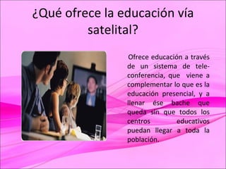 ¿Qué ofrece la educación vía satelital? Ofrece educación a través de un sistema de tele- conferencia, que  viene a complementar lo que es la educación presencial, y a llenar ése bache que queda sin que todos los centros educativos puedan llegar a toda la población. 