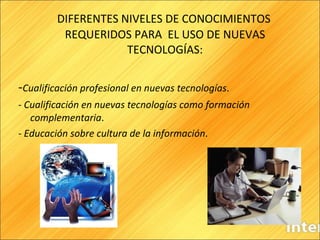 DIFERENTES NIVELES DE CONOCIMIENTOS REQUERIDOS PARA  EL USO DE NUEVAS TECNOLOGÍAS: - Cualificación profesional en nuevas tecnologías .  -  Cualificación en nuevas tecnologías como formación complementaria .  -  Educación sobre cultura de la información .  