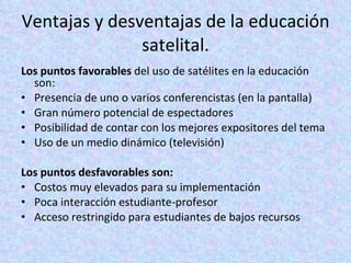 Ventajas y desventajas de la educación satelital. Los puntos favorables  del uso de satélites en la educación son:  Presencia de uno o varios conferencistas (en la pantalla)  Gran número potencial de espectadores  Posibilidad de contar con los mejores expositores del tema  Uso de un medio dinámico (televisión)  Los puntos desfavorables son:  Costos muy elevados para su implementación  Poca interacción estudiante-profesor  Acceso restringido para estudiantes de bajos recursos  