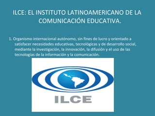 ILCE:  EL INSTITUTO LATINOAMERICANO DE LA COMUNICACIÓN EDUCATIVA. 1. Organismo internacional autónomo, sin fines de lucro y orientado a satisfacer necesidades educativas, tecnológicas y de desarrollo social, mediante la investigación, la innovación, la difusión y el uso de las tecnologías de la información y la comunicación. 
