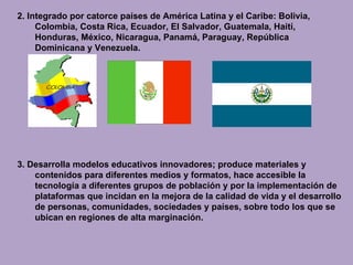2. Integrado por catorce países de América Latina y el Caribe: Bolivia, Colombia, Costa Rica, Ecuador, El Salvador, Guatemala, Haití, Honduras, México, Nicaragua, Panamá, Paraguay, República Dominicana y Venezuela. 3.  Desarrolla modelos educativos innovadores; produce materiales y contenidos para diferentes medios y formatos, hace accesible la tecnología a diferentes grupos de población y por la implementación de plataformas que incidan en la mejora de la calidad de vida y el desarrollo de personas, comunidades, sociedades y países, sobre todo los que se ubican en regiones de alta marginación. 