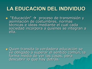 LA EDUCACION DEL INDIVIDUO “Educación"   proceso de transmisión y asimilación de costumbres, normas técnicas e ideas mediante el cual cada sociedad incorpora a quienes se integran a ella.Quien transita la verdadera educación se ve obligado a superar el sentido común, la forma media de ver las cosas, para descubrir lo que hay detrás. 