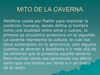 MITO DE LA CAVERNAMetáfora usada por Platón para expresar la condición humana, donde define al hombre como una dualidad entre alma y cuerpo, la primera se encuentra prisionera en la segunda. La caverna representa la cultura, la cual nos tiene sumergidos en la ignorancia, solo algunos cuantos se atreven a desafiarla e ir más allá de las sombras que le presenta aquella caverna. Pero muchas veces esa ignorancia nos aferra tanto que nos impide ser libres e ir en busca de la razón.  
