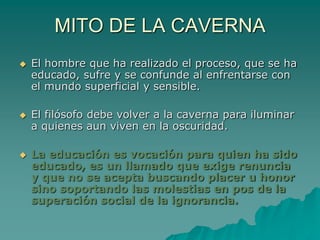 MITO DE LA CAVERNAEl hombre que ha realizado el proceso, que se ha educado, sufre y se confunde al enfrentarse con el mundo superficial y sensible.El filósofo debe volver a la caverna para iluminar a quienes aun viven en la oscuridad. La educación es vocación para quien ha sido educado, es un llamado que exige renuncia y que no se acepta buscando placer u honor sino soportando las molestias en pos de la superación social de la ignorancia.