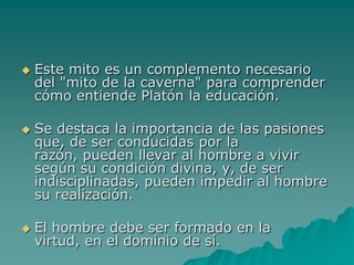 Este mito es un complemento necesario del "mito de la caverna" para comprender cómo entiende Platón la educación. Se destaca la importancia de las pasiones que, de ser conducidas por la razón, pueden llevar al hombre a vivir según su condición divina, y, de ser indisciplinadas, pueden impedir al hombre su realización. El hombre debe ser formado en la virtud, en el dominio de sí. 