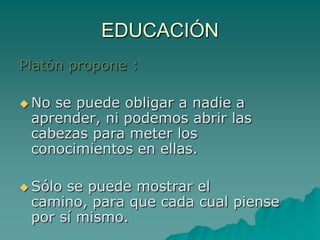 EDUCACIÓNPlatón propone :No se puede obligar a nadie a aprender, ni podemos abrir las cabezas para meter los conocimientos en ellas. Sólo se puede mostrar el camino, para que cada cual piense por sí mismo.