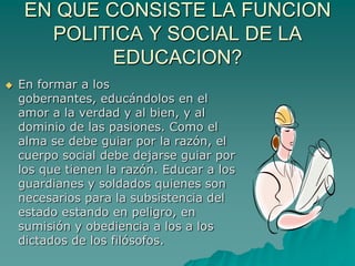 EN QUE CONSISTE LA FUNCION POLITICA Y SOCIAL DE LA EDUCACION?En formar a los gobernantes, educándolos en el amor a la verdad y al bien, y al dominio de las pasiones. Como el alma se debe guiar por la razón, el cuerpo social debe dejarse guiar por los que tienen la razón. Educar a los guardianes y soldados quienes son necesarios para la subsistencia del estado estando en peligro, en sumisión y obediencia a los a los dictados de los filósofos. 