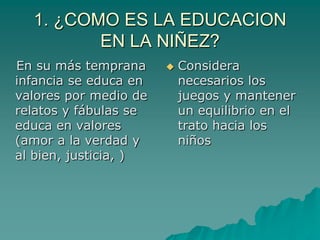 1. ¿COMO ES LA EDUCACION EN LA NIÑEZ?   En su más temprana infancia se educa en valores por medio de relatos y fábulas se educa en valores (amor a la verdad y al bien, justicia, )Considera necesarios los juegos y mantener un equilibrio en el trato hacia los niños 