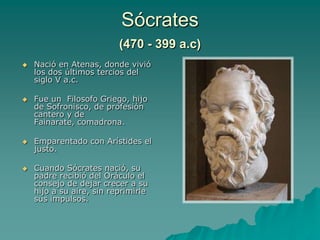 Sócrates (470 - 399 a.c)Nació en Atenas, donde vivió los dos últimos tercios del siglo V a.c.Fue un  Filosofo Griego, hijo de Sofronisco, de profesión cantero y de Fainarate, comadrona. Emparentado con Arístides el justo. Cuando Sócrates nació, su padre recibió del Oráculo el consejo de dejar crecer a su hijo a su aire, sin reprimirle sus impulsos.