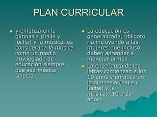 PLAN CURRICULARy enfatiza en la gimnasia (baile y lucha) y la música, es considerada la música como un medio privilegiado de educación siempre que sea música selecta, La educación es generalizada, obligatoria incluyendo a las mujeres que incluso deben aprender a manejar armas La enseñanza de las letras comienzan a los 10 años y enfatiza en la gimnasia (baile y lucha) y la música, (10 a 20 años)