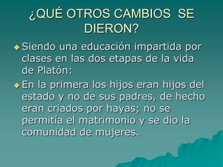 ¿QUÉ OTROS CAMBIOS  SE DIERON?Siendo una educación impartida por clases en las dos etapas de la vida de Platón: En la primera los hijos eran hijos del estado y no de sus padres, de hecho eran criados por hayas; no se permitía el matrimonio y se dio la comunidad de mujeres.