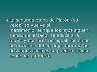 La segunda etapa de Platón (su vejez) se vuelve al matrimonio, aunque los hijos siguen siendo del estado, se educa a la mujer y hombres por igual, los niños deformes se deben dejar morir y los desviados sociales se pueden incluso condenar a muerte. 