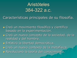 Aristóteles384-322 a.c.Características principales de su filosofía.Creó un movimiento filosófico y científico basado en la experimentación. Creó un nuevo concepto de la sociedad, de la realidad y del hombre.Enfatizó la libertad democrática.Creó un nuevo contexto de la metafísica.Revolucionó la teoría del conocimiento.
