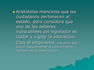 Aristóteles menciona que los ciudadanos pertenecen al estado, pero considera que uno de los deberes indiscutibles del legislador es cuidar y vigilar la educación.Crea el empirismo. (es decir que busco  fundamentar el conocimiento humano en la experiencia).Plan Educativo de Aristóteles Infancia: Periodo de crianza (formación de hábitos) 
