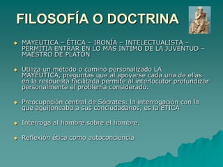 FILOSOFÍA O DOCTRINA MAYEUTICA – ÉTICA – IRONÍA – INTELECTUALISTA – PERMITÍA ENTRAR EN LO MÁS ÍNTIMO DE LA JUVENTUD – MAESTRO DE PLATÓNUtiliza un método o camino personalizado LA MAYÉUTICA, preguntas que al apoyarse cada una de ellas en la respuesta facilitada permite al interlocutor profundizar personalmente el problema considerado.Preocupación central de Sócrates: la interrogación con la que aguijoneaba a sus conciudadanos, es la ETICAInterroga al hombre sobre el hombre. Reflexión ética como autoconciencia