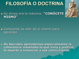 FILOSOFÍA O DOCTRINASu divisa era la máxima: “CONÓCETE A TI MISMO”Conocerse es salir de sí mismo para aprenderDe Sócrates aprendemos especialmente la coherencia: enseñaba lo que vivía y prefirió la muerte a renunciar a sus convicciones. 