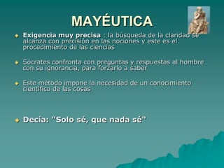 MAYÉUTICAExigencia muy precisa : la búsqueda de la claridad se alcanza con precisión en las nociones y este es el procedimiento de las cienciasSócrates confronta con preguntas y respuestas al hombre con su ignorancia, para forzarlo a saberEste método impone la necesidad de un conocimiento científico de las cosas Decía: "Solo sé, que nada sé"