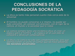 CONCLUSIONES DE LA PEDAGOGÍA SOCRÁTICALa ética es tanto más personal cuanto más cerca está de lo universal El hombre no puede conocerse a sí mismo, no puede ser auto conciente, sin conocer con precisión, con el rigor de la ciencia, el mundo y la sociedad que lo rodeaLa ciencia siempre tiene una incidencia ética al crear un espacio para el hombre – un espacio en el cual este se conocerá y obrara en consecuencias La ética y la ciencia no solo son complementarias, sino que además tienen un punto en común que las hace solidarias: las nociones universales
