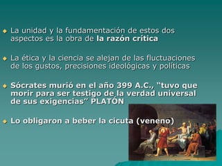 La unidady la fundamentación de estos dos aspectos es la obra de la razón críticaLa ética y la ciencia se alejan de las fluctuaciones de los gustos, precisiones ideológicas y políticas Sócrates murió en el año 399 A.C., “tuvo que morir para ser testigo de la verdad universal de sus exigencias” PLATÓNLo obligaron a beber la cicuta (veneno)