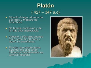 Platón ( 427 – 347 a.c)Filosofo Griego, alumno de Sócrates y maestro de Aristóteles.De familia nobilísima y de la más alta aristocracia.Conoció a Sócrates cuando tenía cerca de 20 años y siguió su enseñanza. El trato que mantuvieron durante casi diez años influenció notablemente su carrera filosófica. 