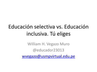 Educación selectiva vs. Educación
inclusiva. Tú eliges
William H. Vegazo Muro
@educador23013
wvegazo@usmpvirtual.edu.pe
 