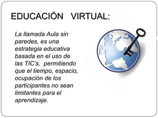 EDUCACIÓN   VIRTUAL:La llamada Aula sin paredes, es una estrategia educativa basada en el uso de las TIC’s,  permitiendo que el tiempo, espacio, ocupación de los participantes no sean limitantes para el aprendizaje.