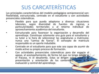 SUS CARCATERÍSTICAS 
Las principales características del modelo pedagógico semipresencial son: 
flexibilidad, estructurado, centrado en el estudiante y con actividades 
presenciales sistemáticas. 
• Flexible para que pueda adaptarse a diversas situaciones 
laborales, según diversidad de fuentes de ingreso, a 
particularidades territoriales y al retorno individual de 
aprovechamiento académico del estudiante. 
• Estructurado para favorecer la organización y desarrollo del 
aprendizaje. Constituye solamente una guía para el estudiante y 
su tutor a la hora de seleccionar las asignaturas a matricular, 
nunca una “camisa de fuerza”. El concepto de matrícula 
responsable es un aporte indudable. 
• Centrado en el estudiante para que este sea capaz de asumir de 
modo activo su propio proceso de formación. 
• Con actividades presenciales sistemáticas para dar espacio al 
apoyo, al acompañamiento, de forma tal que no tenga cabida ni 
el fracaso, ni el desaliento. Estas se dirigen sobre todo a la 
presentación y orientación de los contenidos, junto a la 
evaluación y control del aprendizaje. 
 