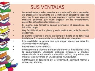 SUS VENTAJAS 
• Los estudiantes puedan acceder a una educación sin la necesidad 
de presentarse físicamente en la institución educativa todos los 
días, por lo que representa una excelente opción para quienes 
trabajan, personas que viven alejadas de las universidades, 
presentan dificultades familiares, etc. 
• Es mucho más formativa porque promueve el aprendizaje por 
iniciativa propia. 
• Hay flexibilidad en los plazos y en la dedicación de la formación 
académica. 
• El alumno organiza y ahorra en tiempo y dinero al no tener que 
trasladarse frecuentemente hasta la institución educativa. 
• Esta modalidad se presta para una mayor interacción entre los 
alumnos y las tecnologías. 
• Retroalimentación continúa. 
• Promueve en el alumno el desarrollo de varias habilidades como 
la comunicación, utilizando distintos lenguajes y medios; 
desarrollo de la autonomía y el espíritu crítico, muy útiles para 
mejorar la convivencia en una sociedad multicultural. 
• Contribuyen al desarrollo de la creatividad, actividad mental y 
valores del alumno. 
 